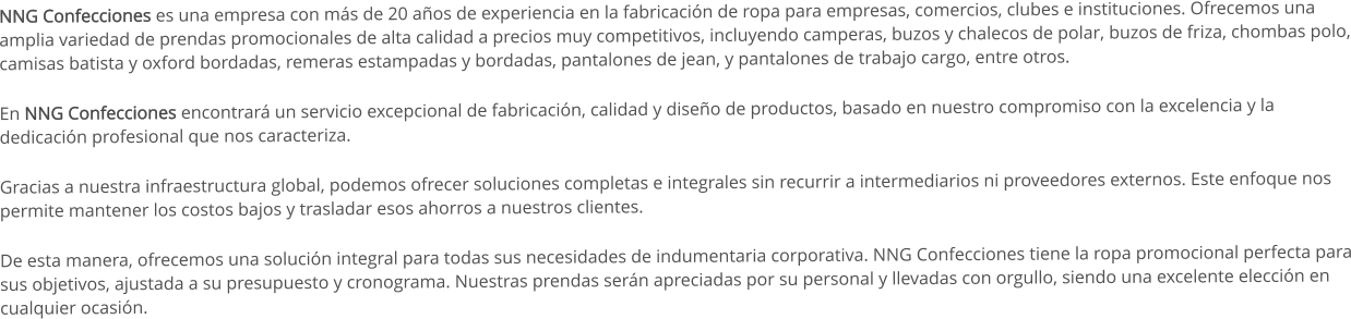 NNG Confecciones es una empresa con más de 20 años de experiencia en la fabricación de ropa para empresas, comercios, clubes e instituciones. Ofrecemos una   amplia variedad de prendas promocionales de alta calidad a precios muy competitivos, incluyendo camperas, buzos y chalecos de polar, buzos de friza, chombas polo, camisas batista y oxford bordadas, remeras estampadas y bordadas, pantalones de jean, y pantalones de trabajo cargo, entre otros. En NNG Confecciones encontrará un servicio excepcional de fabricación, calidad y diseño de productos, basado en nuestro compromiso con la excelencia y la dedicación profesional que nos caracteriza. Gracias a nuestra infraestructura global, podemos ofrecer soluciones completas e integrales sin recurrir a intermediarios ni proveedores externos. Este enfoque nos permite mantener los costos bajos y trasladar esos ahorros a nuestros clientes. De esta manera, ofrecemos una solución integral para todas sus necesidades de indumentaria corporativa. NNG Confecciones tiene la ropa promocional perfecta para sus objetivos, ajustada a su presupuesto y cronograma. Nuestras prendas serán apreciadas por su personal y llevadas con orgullo, siendo una excelente elección en cualquier ocasión.