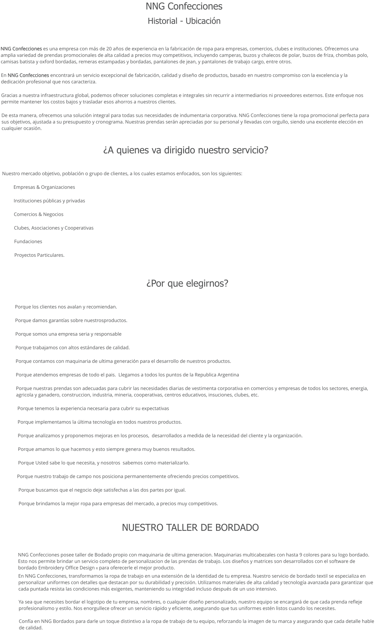 NNG Confecciones  Historial - Ubicación  NNG Confecciones es una empresa con más de 20 años de experiencia en la fabricación de ropa para empresas, comercios, clubes e instituciones. Ofrecemos una   amplia variedad de prendas promocionales de alta calidad a precios muy competitivos, incluyendo camperas, buzos y chalecos de polar, buzos de friza, chombas polo, camisas batista y oxford bordadas, remeras estampadas y bordadas, pantalones de jean, y pantalones de trabajo cargo, entre otros. En NNG Confecciones encontrará un servicio excepcional de fabricación, calidad y diseño de productos, basado en nuestro compromiso con la excelencia y la dedicación profesional que nos caracteriza. Gracias a nuestra infraestructura global, podemos ofrecer soluciones completas e integrales sin recurrir a intermediarios ni proveedores externos. Este enfoque nos permite mantener los costos bajos y trasladar esos ahorros a nuestros clientes. De esta manera, ofrecemos una solución integral para todas sus necesidades de indumentaria corporativa. NNG Confecciones tiene la ropa promocional perfecta para sus objetivos, ajustada a su presupuesto y cronograma. Nuestras prendas serán apreciadas por su personal y llevadas con orgullo, siendo una excelente elección en cualquier ocasión.  ¿A quienes va dirigido nuestro servicio?  Nuestro mercado objetivo, población o grupo de clientes, a los cuales estamos enfocados, son los siguientes: Empresas & Organizaciones Instituciones públicas y privadas Comercios & Negocios Clubes, Asociaciones y Cooperativas Fundaciones Proyectos Particulares.   ¿Por que elegirnos?   	Porque los clientes nos avalan y recomiendan. Porque damos garantías sobre nuestrosproductos. Porque somos una empresa seria y responsable Porque trabajamos con altos estándares de calidad. Porque contamos con maquinaria de ultima generación para el desarrollo de nuestros productos. Porque atendemos empresas de todo el pais.  Llegamos a todos los puntos de la Republica Argentina Porque nuestras prendas son adecuadas para cubrir las necesidades diarias de vestimenta corporativa en comercios y empresas de todos los sectores, energia, agricola y ganadero, construccion, industria, mineria, cooperativas, centros educativos, insuciones, clubes, etc.      Porque tenemos la experiencia necesaria para cubrir su expectativas   Porque implementamos la última tecnología en todos nuestros productos.   Porque analizamos y proponemos mejoras en los procesos,  desarrollados a medida de la necesidad del cliente y la organización.  Porque amamos lo que hacemos y esto siempre genera muy buenos resultados.   Porque Usted sabe lo que necesita, y nosotros  sabemos como materializarlo.  Porque nuestro trabajo de campo nos posiciona permanentemente ofreciendo precios competitivos.  Porque buscamos que el negocio deje satisfechas a las dos partes por igual.    Porque brindamos la mejor ropa para empresas del mercado, a precios muy competitivos.   NUESTRO TALLER DE BORDADO  NNG Confecciones posee taller de Bodado propio con maquinaria de ultima generacion. Maquinarias multicabezales con hasta 9 colores para su logo bordado. Esto nos permite brindar un servicio completo de personalizacion de las prendas de trabajo. Los diseños y matrices son desarrollados con el software de bordado Embroidery Office Design R para oferecerle el mejor producto.  En NNG Confecciones, transformamos la ropa de trabajo en una extensión de la identidad de tu empresa. Nuestro servicio de bordado textil se especializa en   personalizar uniformes con detalles que destacan por su durabilidad y precisión. Utilizamos materiales de alta calidad y tecnología avanzada para garantizar que cada puntada resista las condiciones más exigentes, manteniendo su integridad incluso después de un uso intensivo.  Ya sea que necesites bordar el logotipo de tu empresa, nombres, o cualquier diseño personalizado, nuestro equipo se encargará de que cada prenda refleje profesionalismo y estilo. Nos enorgullece ofrecer un servicio rápido y eficiente, asegurando que tus uniformes estén listos cuando los necesites.  Confía en NNG Bordados para darle un toque distintivo a la ropa de trabajo de tu equipo, reforzando la imagen de tu marca y asegurando que cada detalle hable de calidad.